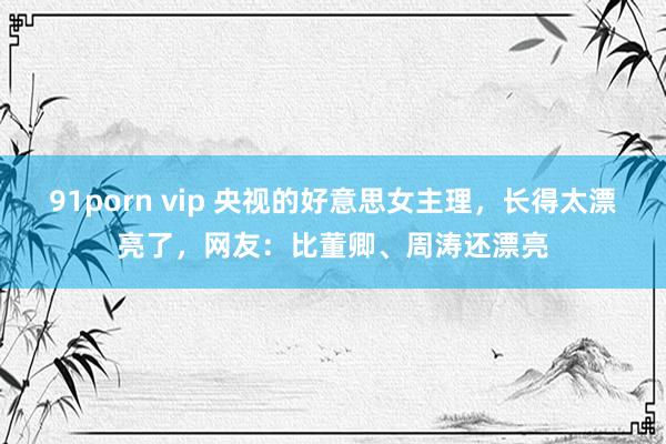 91porn vip 央视的好意思女主理，长得太漂亮了，网友：比董卿、周涛还漂亮