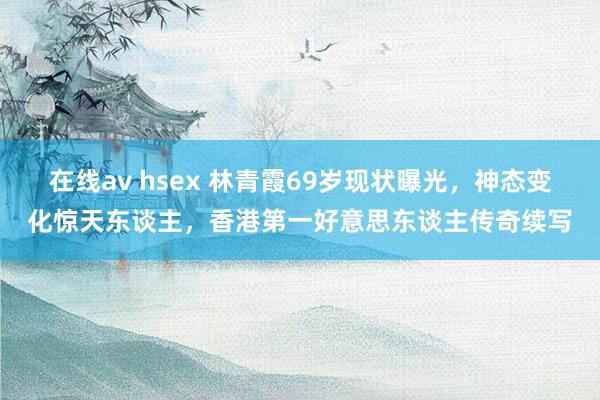 在线av hsex 林青霞69岁现状曝光，神态变化惊天东谈主，香港第一好意思东谈主传奇续写