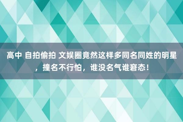 高中 自拍偷拍 文娱圈竟然这样多同名同姓的明星，撞名不行怕，谁没名气谁窘态！