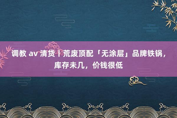 调教 av 清货丨荒废顶配「无涂层」品牌铁锅，库存未几，价钱很低