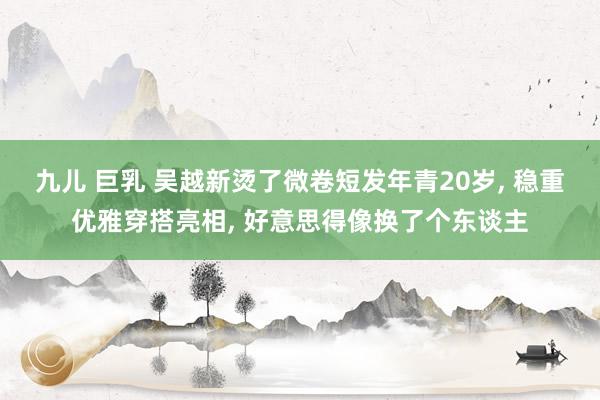 九儿 巨乳 吴越新烫了微卷短发年青20岁， 稳重优雅穿搭亮相， 好意思得像换了个东谈主