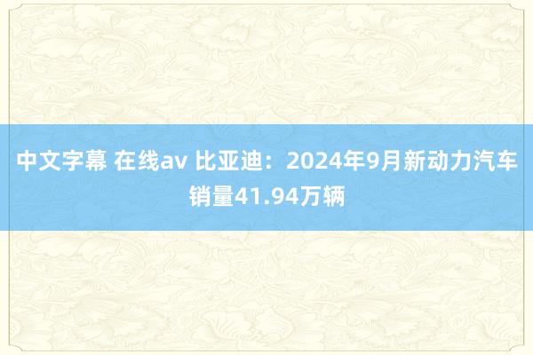 中文字幕 在线av 比亚迪：2024年9月新动力汽车销量41.94万辆