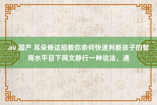 av 国产 耳朵脊这招教你奈何快速判断孩子的智商水平目下网文静行一种说法，通