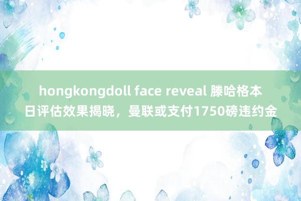 hongkongdoll face reveal 滕哈格本日评估效果揭晓，曼联或支付1750磅违约金