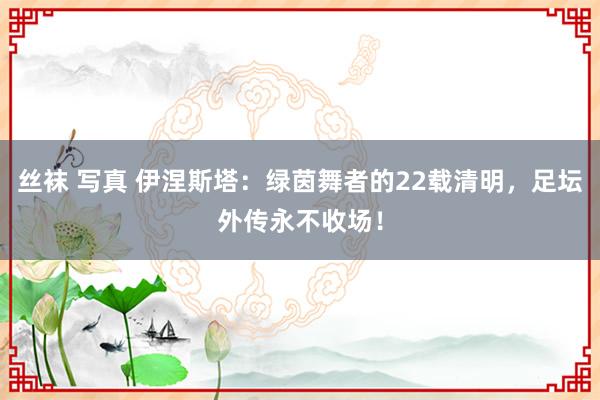 丝袜 写真 伊涅斯塔：绿茵舞者的22载清明，足坛外传永不收场！