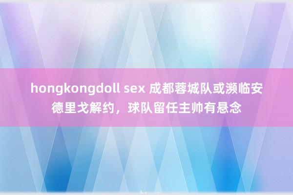 hongkongdoll sex 成都蓉城队或濒临安德里戈解约，球队留任主帅有悬念