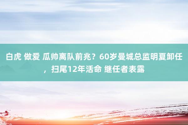 白虎 做爱 瓜帅离队前兆？60岁曼城总监明夏卸任，扫尾12年活命 继任者表露