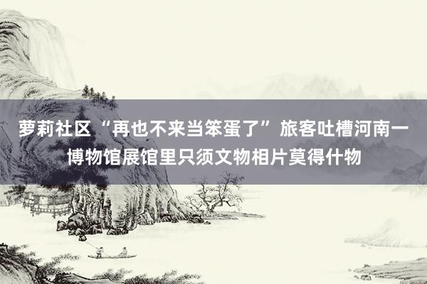 萝莉社区 “再也不来当笨蛋了” 旅客吐槽河南一博物馆展馆里只须文物相片莫得什物