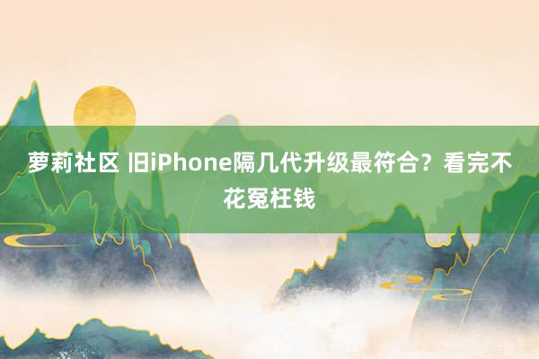 萝莉社区 旧iPhone隔几代升级最符合？看完不花冤枉钱