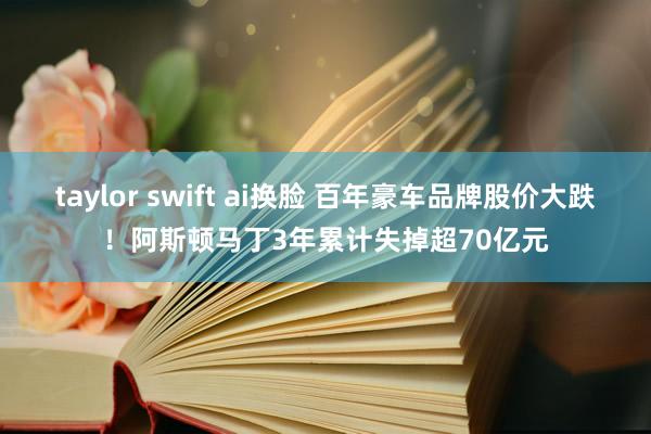 taylor swift ai换脸 百年豪车品牌股价大跌！阿斯顿马丁3年累计失掉超70亿元