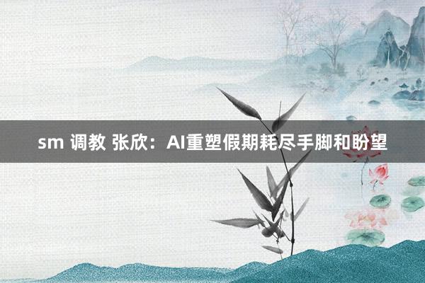 sm 调教 张欣：AI重塑假期耗尽手脚和盼望