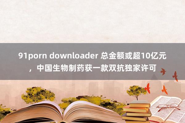 91porn downloader 总金额或超10亿元，中国生物制药获一款双抗独家许可