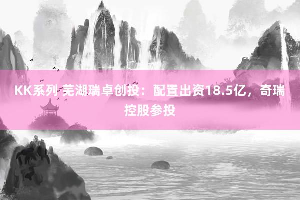 KK系列 芜湖瑞卓创投：配置出资18.5亿，奇瑞控股参投