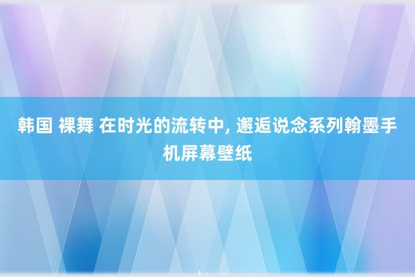 韩国 裸舞 在时光的流转中， 邂逅说念系列翰墨手机屏幕壁纸