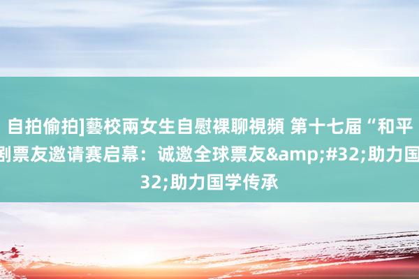 自拍偷拍]藝校兩女生自慰裸聊視頻 第十七届“和平杯”京剧票友邀请赛启幕：诚邀全球票友&#32;助力国学传承