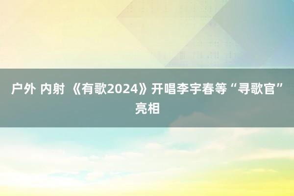 户外 内射 《有歌2024》开唱李宇春等“寻歌官”亮相