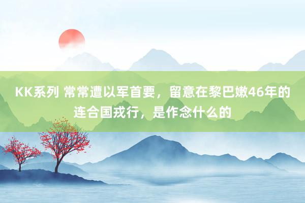 KK系列 常常遭以军首要，留意在黎巴嫩46年的连合国戎行，是作念什么的