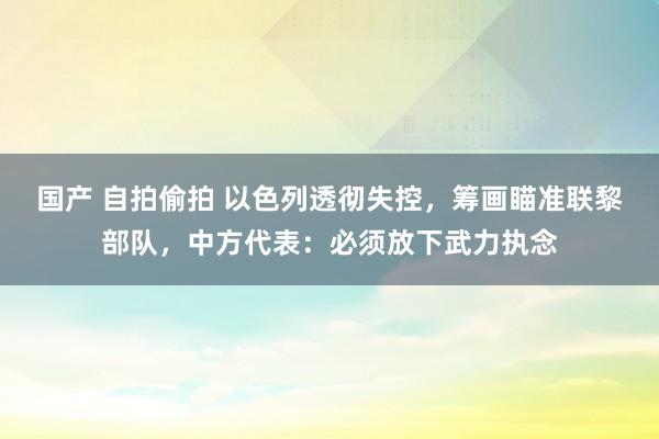 国产 自拍偷拍 以色列透彻失控，筹画瞄准联黎部队，中方代表：必须放下武力执念