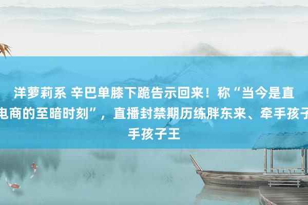 洋萝莉系 辛巴单膝下跪告示回来！称“当今是直播电商的至暗时刻”，直播封禁期历练胖东来、牵手孩子王