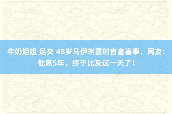 牛奶姐姐 足交 48岁马伊琍霎时官宣喜事，网友：仳离5年，终于比及这一天了！