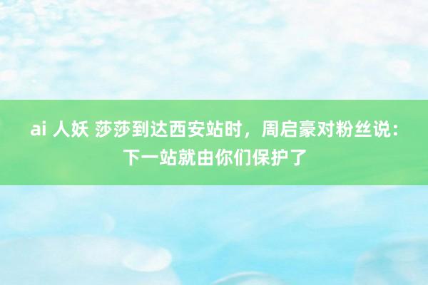 ai 人妖 莎莎到达西安站时，周启豪对粉丝说：下一站就由你们保护了