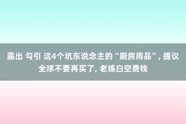 露出 勾引 这4个坑东说念主的“厨房用品”， 提议全球不要再买了， 老练白空费钱