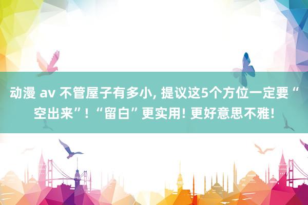 动漫 av 不管屋子有多小， 提议这5个方位一定要“空出来”! “留白”更实用! 更好意思不雅!