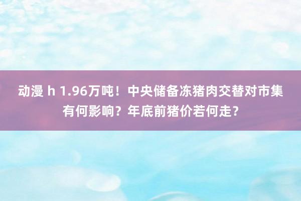 动漫 h 1.96万吨！中央储备冻猪肉交替对市集有何影响？年底前猪价若何走？