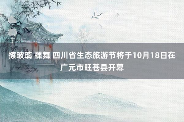 擦玻璃 裸舞 四川省生态旅游节将于10月18日在广元市旺苍县开幕