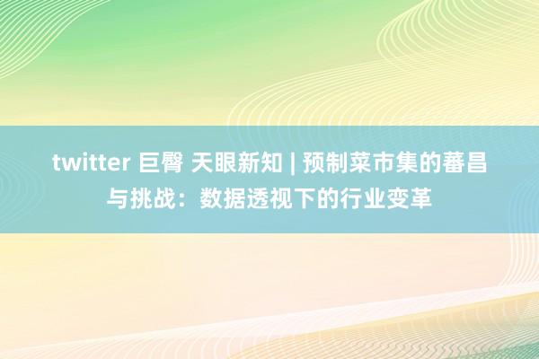 twitter 巨臀 天眼新知 | 预制菜市集的蕃昌与挑战：数据透视下的行业变革