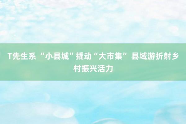 T先生系 “小县城”撬动“大市集” 县域游折射乡村振兴活力