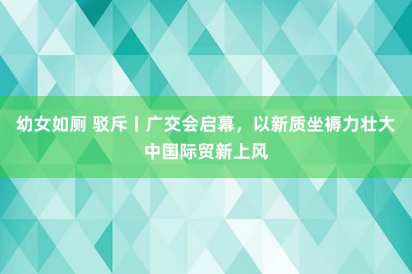 幼女如厕 驳斥丨广交会启幕，以新质坐褥力壮大中国际贸新上风