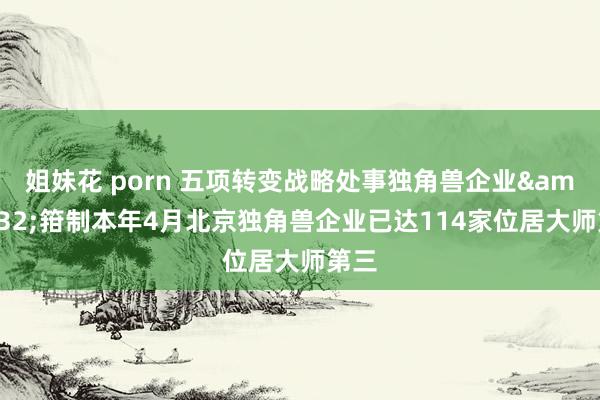 姐妹花 porn 五项转变战略处事独角兽企业&#32;箝制本年4月北京独角兽企业已达114家位居大师第三