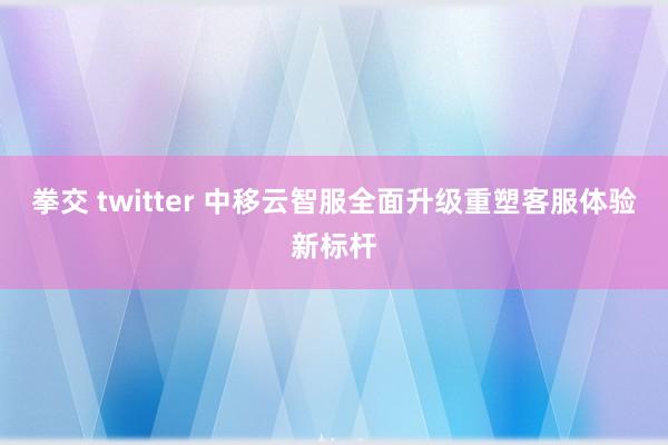 拳交 twitter 中移云智服全面升级重塑客服体验新标杆