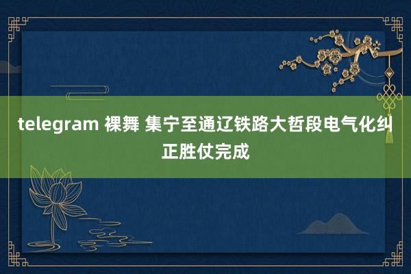 telegram 裸舞 集宁至通辽铁路大哲段电气化纠正胜仗完成