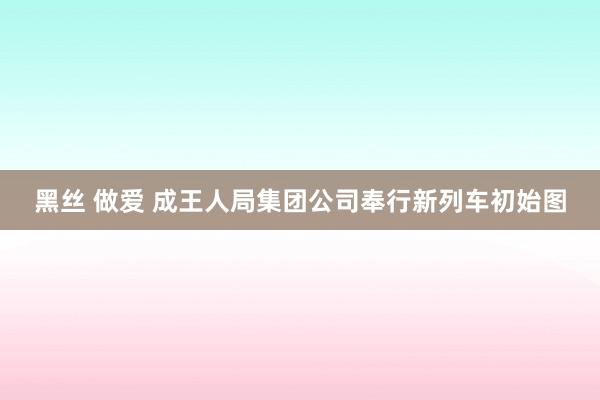 黑丝 做爱 成王人局集团公司奉行新列车初始图