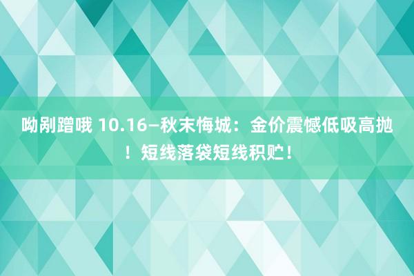 呦剐蹭哦 10.16—秋末悔城：金价震憾低吸高抛！短线落袋短线积贮！