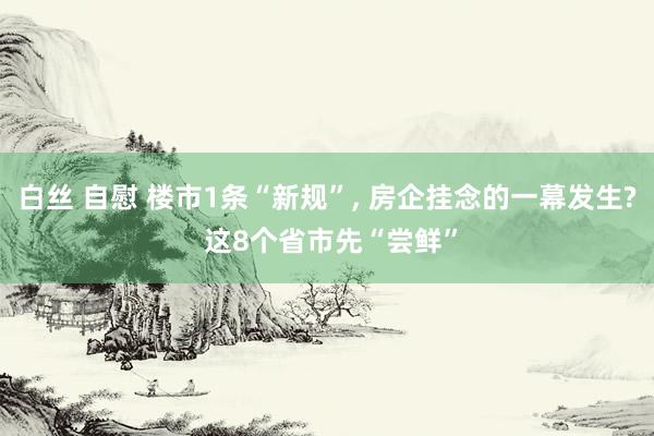 白丝 自慰 楼市1条“新规”， 房企挂念的一幕发生? 这8个省市先“尝鲜”