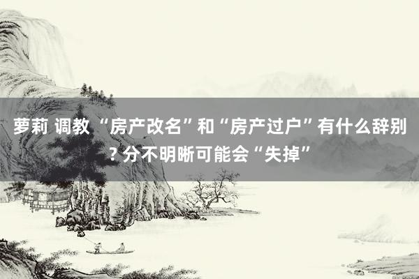 萝莉 调教 “房产改名”和“房产过户”有什么辞别? 分不明晰可能会“失掉”