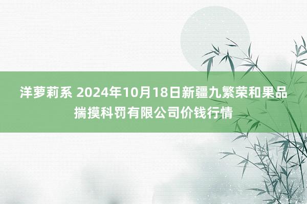 洋萝莉系 2024年10月18日新疆九繁荣和果品揣摸科罚有限公司价钱行情