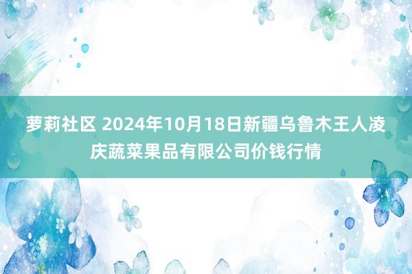 萝莉社区 2024年10月18日新疆乌鲁木王人凌庆蔬菜果品有限公司价钱行情