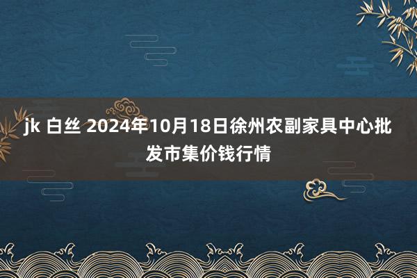 jk 白丝 2024年10月18日徐州农副家具中心批发市集价钱行情