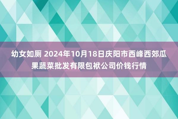 幼女如厕 2024年10月18日庆阳市西峰西郊瓜果蔬菜批发有限包袱公司价钱行情