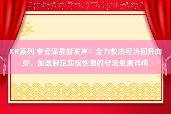 KK系列 李云泽最新发声！全力救济经济回升向好，加速制定实操性强的守法免责详情