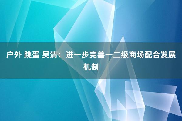 户外 跳蛋 吴清：进一步完善一二级商场配合发展机制