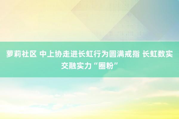 萝莉社区 中上协走进长虹行为圆满戒指 长虹数实交融实力“圈粉”