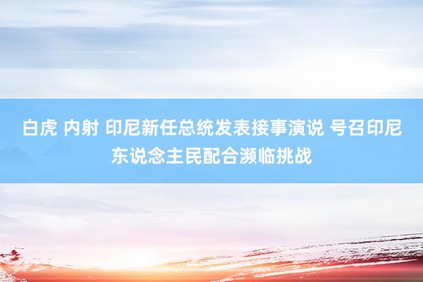 白虎 内射 印尼新任总统发表接事演说 号召印尼东说念主民配合濒临挑战