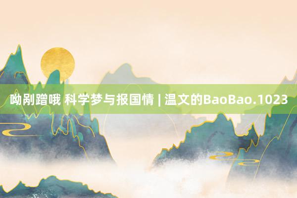 呦剐蹭哦 科学梦与报国情 | 温文的BaoBao.1023