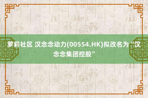 萝莉社区 汉念念动力(00554.HK)拟改名为“汉念念集团控股”