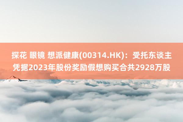 探花 眼镜 想派健康(00314.HK)：受托东谈主凭据2023年股份奖励假想购买合共2928万股